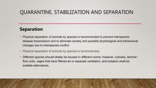QUARANTINE, STABILIZATION AND SEPARATION
Separation
• Physical separation of animals by species is recommended to prevent interspecies
disease transmission and to eliminate anxiety and possible physiological and behavioural
changes due to interspecies conflict.
• Physical separation of animals by species is recommended.
• Different species should ideally be housed in different rooms; however, cubicles, laminar-
flow units, cages that have filtered air or separate ventilation, and isolators shall be
suitable alternatives.
 