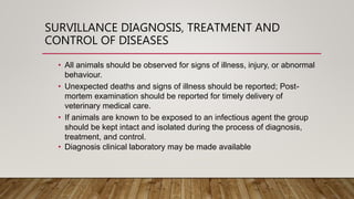 SURVILLANCE DIAGNOSIS, TREATMENT AND
CONTROL OF DISEASES
• All animals should be observed for signs of illness, injury, or abnormal
behaviour.
• Unexpected deaths and signs of illness should be reported; Post-
mortem examination should be reported for timely delivery of
veterinary medical care.
• If animals are known to be exposed to an infectious agent the group
should be kept intact and isolated during the process of diagnosis,
treatment, and control.
• Diagnosis clinical laboratory may be made available
 