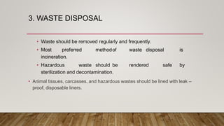 3. WASTE DISPOSAL
• Waste should be removed regularly and frequently.
• Most preferred methodof waste disposal is
incineration.
• Hazardous waste should be rendered safe by
sterilization and decontamination.
• Animal tissues, carcasses, and hazardous wastes should be lined with leak –
proof, disposable liners.
 