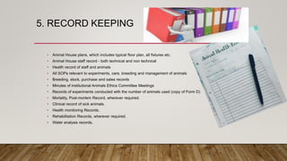 5. RECORD KEEPING
• Animal House plans, which includes typical floor plan, all fixtures etc.
• Animal House staff record - both technical and non technical
• Health record of staff and animals
• All SOPs relevant to experiments, care, breeding and management of animals
• Breeding, stock, purchase and sales records
• Minutes of institutional Animals Ethics Committee Meetings
• Records of experiments conducted with the number of animals used (copy of Form D)
• Mortality, Post-mortem Record, wherever required.
• Clinical record of sick animals.
• Health monitoring Records.
• Rehabilitation Records, wherever required.
• Water analysis records.
 