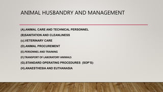 ANIMAL HUSBANDRY AND MANAGEMENT
(A).ANIMAL CARE AND TECHNICAL PERSONNEL
(B)SANITATION AND CLEANLINESS
(c).VETERINARY CARE
(D).ANIMAL PROCUREMENT
(E).PERSONNEL AND TRAINING
(F).TRANSPORT OF LABORATORY ANIMALS
(G).STANDARD OPERATING PROCEDURES (SOP’S):
(H).ANAESTHESIA AND EUTHANASIA
 