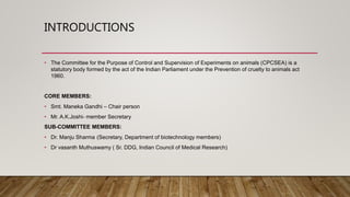 INTRODUCTIONS
• The Committee for the Purpose of Control and Supervision of Experiments on animals (CPCSEA) is a
statutory body formed by the act of the Indian Parliament under the Prevention of cruelty to animals act
1960.
CORE MEMBERS:
• Smt. Maneka Gandhi – Chair person
• Mr. A.K.Joshi- member Secretary
SUB-COMMITTEE MEMBERS:
• Dr. Manju Sharma (Secretary, Department of biotechnology members)
• Dr vasanth Muthuswamy ( Sr. DDG, Indian Council of Medical Research)
 
