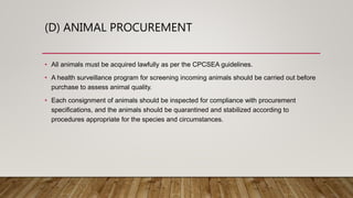 (D) ANIMAL PROCUREMENT
• All animals must be acquired lawfully as per the CPCSEA guidelines.
• A health surveillance program for screening incoming animals should be carried out before
purchase to assess animal quality.
• Each consignment of animals should be inspected for compliance with procurement
specifications, and the animals should be quarantined and stabilized according to
procedures appropriate for the species and circumstances.
 