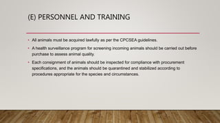 (E) PERSONNEL AND TRAINING
• All animals must be acquired lawfully as per the CPCSEA guidelines.
• A health surveillance program for screening incoming animals should be carried out before
purchase to assess animal quality.
• Each consignment of animals should be inspected for compliance with procurement
specifications, and the animals should be quarantined and stabilized according to
procedures appropriate for the species and circumstances.
 