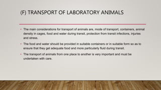 (F) TRANSPORT OF LABORATORY ANIMALS
• The main considerations for transport of animals are, mode of transport, containers, animal
density in cages, food and water during transit, protection from transit infections, injuries
and stress.
• The food and water should be provided in suitable containers or in suitable form so as to
ensure that they get adequate food and more particularly fluid during transit.
• The transport of animals from one place to another is very important and must be
undertaken with care.
 