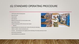 (G) STANDARD OPERATING PROCEDURE
• A SOP should contain the following items:
• Name of the Author
• Title of the SOP
• Date of approval
• Reference of previous SOP on the same subject and date
• (Issue number and Date)
• Location and distribution of SOP’s with sign of each recipient.
• Objectives
• Detailed information of the instruments used in relation with animals with methodology
(Model no., Serial no., Date of commissioning, etc)
• The name of the manufacturer of the reagents and the methodology of the analysis pertaining to animals
• Normal value of all parameters
• Hazard identification and risk assessment
 