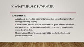 (H) ANASTASIA AND EUTHANASIA
• ANESTHESIA:
• Anesthesia is a medical treatment/process that prevents organism from
feeling pain during surgery
• It must also be ensured that the anaesthesia is given for the full duration
of experiment and at no stage the animal is conscious to perceive pain
during the procedure.
• Neuromuscular blocking agents must not be used without adequate
general anaesthesia.
 
