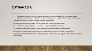 EUTHANASIA
• Euthanasia should be resorted to events where an animal is required to be sacrificed to reduce
suffering or to limit spread of infections or for termination of an experiment or for other ethical reasons.
• The method should in all cases meet the following requirements:
• (a) Death, without causing anxiety, pain or distress with minimum time lag phase.
• (b) Minimum physiological and psychological disturbances.
• (c) Compatibility with the purpose of study and minimum emotional effect on the operator.
• (d) Location should be separate from animal rooms and free from environmental contaminants.
• Tranquilizers have to be administered to larger species such as monkeys, dogs and cats before a procedure
of euthanasia.
 