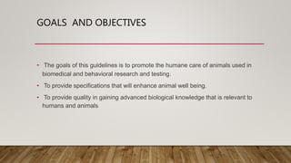 GOALS AND OBJECTIVES
• The goals of this guidelines is to promote the humane care of animals used in
biomedical and behavioral research and testing.
• To provide specifications that will enhance animal well being.
• To provide quality in gaining advanced biological knowledge that is relevant to
humans and animals
 