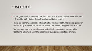 CONCLUSION
• In the given study I have conclude that There are different Guidelines Which must
followed by us for better Animals studies and better results.
• There are so many parameter which affecting Animal Health And before going for
animal study all the factor should be Studied for proper Design of Animal house.
• We conclude that to ensure humane and ethical treatment of animals, while
facilitating legitimate scientific research involving experiments on animals.
 