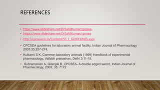 REFERENCES
• https://www.slideshare.net/DrSahilKumar/cpcsea.
• https://www.slideshare.net/DrSahilKumar/cpcsea
• http://cpcsea.nic.in/Content/55_1_GUIDELINES.aspx
• CPCSEA guidelines for laboratory animal facility, Indian Journal of Pharmacology
2003;35:257-274.
• Kulkarni S K, Common laboratory animals (1999) Handbook of experimental
pharmacology, Vallabh prakashan, Delhi 3:11-18.
• Subramanian A, Gitanjali B, CPCSEA- A double edged sword, Indian Journal of
Pharmacology, 2003; 35: 7172
 