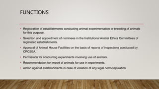 FUNCTIONS
• Registration of establishments conducting animal experimentation or breeding of animals
for this purpose.
• Selection and appointment of nominees in the Institutional Animal Ethics Committees of
registered establishments.
• Approval of Animal House Facilities on the basis of reports of inspections conducted by
CPCSEA.
• Permission for conducting experiments involving use of animals.
• Recommendation for import of animals for use in experiments.
• Action against establishments in case of violation of any legal norm/stipulation
 