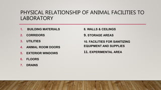 PHYSICAL RELATIONSHIP OF ANIMAL FACILITIES TO
LABORATORY
1. BUILDING MATERIALS
2. CORRIDORS
3. UTILITIES
4. ANIMAL ROOM DOORS
5. EXTERIOR WINDOWS
6. FLOORS
7. DRAINS
8. WALLS & CEILINGS
9. STORAGE AREAS
10. FACILITIES FOR SANITIZING
EQUIPMENT AND SUPPLIES
11. EXPERIMENTAL AREA
 
