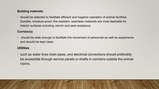 Building materials
• should be selected to facilitate efficient and hygienic operation of animal facilities.
Durable, moisture-proof, fire-resistant, seamless materials are most desirable for
interior surfaces including vermin and pest resistance.
Corridor(s)
• should be wide enough to facilitate the movement of personnel as well as equipments
and should be kept clean.
Utilities
• such as water lines drain pipes, and electrical connections should preferably
be accessible through service panels or shafts in corridors outside the animal
rooms.
 