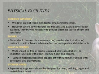 PHYSICAL FACILITIES
EXTERIOR WINDOWS
• Windows are not recommended for small animal facilities.
• However, where power failures are frequent and backup power is not
available, they may be necessary to provide alternate source of light and
ventilation.
FLOORS
• Floors should be smooth, moisture proof, nonabsorbent, skid-proof,
resistant to acid solvents, adverse effects of detergents and disinfectants.
WALLS & CEILINGS
• Walls should be free of cracks, unsealed utility penetrations, or
imperfect junctions with doors, ceilings, floors and corners.
• Surface materials should be capable off withstanding scrubbing with
detergents and disinfectants.
STORAGE AREAS
• Separate storage areas should be designed for feed, bedding, cages and
materials not in use.
 