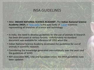 INSA GUIDELINES
• INSA -INDIAN NATIONAL SCIENCE ACADEMY .The Indian National Science
Academy (INSA) in New Delhi is the apex body of Indian scientists
representing all branches of science and technology.
• In India, the need to develop guidelines for the use of animals in research
has been discussed at various forums. Unfortunately no standard
document was available for reference till 1992 when the
• Indian National Science Academy developed the guidelines for use of
animals in scientific research.
• Considering the knowledge generated internationally over the years and
the guidelines of WHO,
• NIH associated NRC, USA and European Union, the INSA guidelines have
been updated.
 