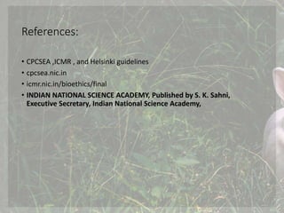 References:
• CPCSEA ,ICMR , and Helsinki guidelines
• cpcsea.nic.in
• icmr.nic.in/bioethics/final
• INDIAN NATIONAL SCIENCE ACADEMY, Published by S. K. Sahni,
Executive Secretary, Indian National Science Academy,
 