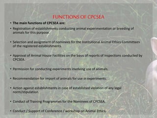 FUNCTIONS OF CPCSEA
• The main functions of CPCSEA are:
• Registration of establishments conducting animal experimentation or breeding of
animals for this purpose.
• Selection and assignment of nominees for the Institutional Animal Ethics Committees
of the registered establishments.
• Approval of Animal House Facilities on the basis of reports of inspections conducted by
CPCSEA.
• Permission for conducting experiments involving use of animals.
• Recommendation for import of animals for use in experiments.
• Action against establishments in case of established violation of any legal
norm/stipulation.
• Conduct of Training Programmes for the Nominees of CPCSEA.
• Conduct / Support of Conference / workshop on Animal Ethics.
 