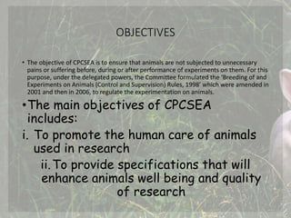 OBJECTIVES
• The objective of CPCSEA is to ensure that animals are not subjected to unnecessary
pains or suffering before, during or after performance of experiments on them. For this
purpose, under the delegated powers, the Committee formulated the ‘Breeding of and
Experiments on Animals (Control and Supervision) Rules, 1998’ which were amended in
2001 and then in 2006, to regulate the experimentation on animals.
•The main objectives of CPCSEA
includes:
i. To promote the human care of animals
used in research
ii.To provide specifications that will
enhance animals well being and quality
of research
 