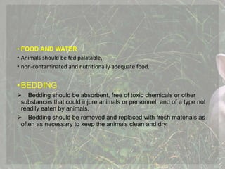 • FOOD AND WATER
• Animals should be fed palatable,
• non-contaminated and nutritionally adequate food.
•BEDDING
 Bedding should be absorbent, free of toxic chemicals or other
substances that could injure animals or personnel, and of a type not
readily eaten by animals.
 Bedding should be removed and replaced with fresh materials as
often as necessary to keep the animals clean and dry.
 