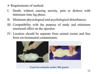  Requirements of method:
I. Death, without causing anxiety, pain or distress with
minimum time lag phase.
II. Minimum physiological and psychological disturbances.
III. Compatibility with the purpose of study and minimum
emotional effect on the operator.
IV. Location should be separate from animal rooms and free
from environmental contaminants.
12
 