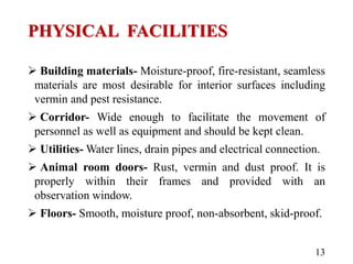 PHYSICAL FACILITIES
 Building materials- Moisture-proof, fire-resistant, seamless
materials are most desirable for interior surfaces including
vermin and pest resistance.
 Corridor- Wide enough to facilitate the movement of
personnel as well as equipment and should be kept clean.
 Utilities- Water lines, drain pipes and electrical connection.
 Animal room doors- Rust, vermin and dust proof. It is
properly within their frames and provided with an
observation window.
 Floors- Smooth, moisture proof, non-absorbent, skid-proof.
13
 