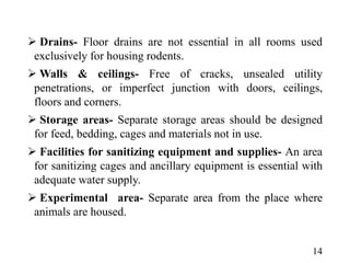  Drains- Floor drains are not essential in all rooms used
exclusively for housing rodents.
 Walls & ceilings- Free of cracks, unsealed utility
penetrations, or imperfect junction with doors, ceilings,
floors and corners.
 Storage areas- Separate storage areas should be designed
for feed, bedding, cages and materials not in use.
 Facilities for sanitizing equipment and supplies- An area
for sanitizing cages and ancillary equipment is essential with
adequate water supply.
 Experimental area- Separate area from the place where
animals are housed.
14
 