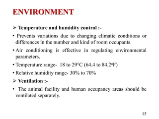ENVIRONMENT
 Temperature and humidity control :-
• Prevents variations due to changing climatic conditions or
differences in the number and kind of room occupants.
• Air conditioning is effective in regulating environmental
parameters.
• Temperature range- 18 to 29°C (64.4 to 84.2oF)
• Relative humidity range- 30% to 70%
 Ventilation :-
• The animal facility and human occupancy areas should be
ventilated separately.
15
 