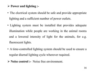  Power and lighting :-
• The electrical system should be safe and provide appropriate
lighting and a sufficient number of power outlets.
• Lighting system must be installed that provides adequate
illumination while people are working in the animal rooms
and a lowered intensity of light for the animals, for e.g.
fluorescent lights.
• A time-controlled lighting system should be used to ensure a
regular diurnal lighting cycle wherever required.
 Noise control :- Noise free environment.
16
 