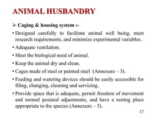 ANIMAL HUSBANDRY
 Caging & housing system :-
• Designed carefully to facilitate animal well being, meet
research requirements, and minimize experimental variables.
• Adequate ventilation.
• Meet the biological need of animal.
• Keep the animal dry and clean.
• Cages made of steel or painted steel (Annexure – 3).
• Feeding and watering devices should be easily accessible for
filing, changing, cleaning and servicing.
• Provide space that is adequate, permit freedom of movement
and normal postural adjustments, and have a resting place
appropriate to the species (Annexure – 3).
17
 
