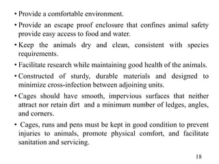 • Provide a comfortable environment.
• Provide an escape proof enclosure that confines animal safety
provide easy access to food and water.
• Keep the animals dry and clean, consistent with species
requirements.
• Facilitate research while maintaining good health of the animals.
• Constructed of sturdy, durable materials and designed to
minimize cross-infection between adjoining units.
• Cages should have smooth, impervious surfaces that neither
attract nor retain dirt and a minimum number of ledges, angles,
and corners.
• Cages, runs and pens must be kept in good condition to prevent
injuries to animals, promote physical comfort, and facilitate
sanitation and servicing.
18
 