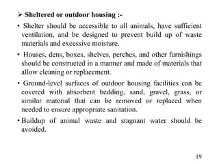  Sheltered or outdoor housing :-
• Shelter should be accessible to all animals, have sufficient
ventilation, and be designed to prevent build up of waste
materials and excessive moisture.
• Houses, dens, boxes, shelves, perches, and other furnishings
should be constructed in a manner and made of materials that
allow cleaning or replacement.
• Ground-level surfaces of outdoor housing facilities can be
covered with absorbent bedding, sand, gravel, grass, or
similar material that can be removed or replaced when
needed to ensure appropriate sanitation.
• Buildup of animal waste and stagnant water should be
avoided.
19
 