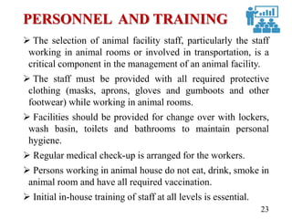 PERSONNEL AND TRAINING
 The selection of animal facility staff, particularly the staff
working in animal rooms or involved in transportation, is a
critical component in the management of an animal facility.
 The staff must be provided with all required protective
clothing (masks, aprons, gloves and gumboots and other
footwear) while working in animal rooms.
 Facilities should be provided for change over with lockers,
wash basin, toilets and bathrooms to maintain personal
hygiene.
 Regular medical check-up is arranged for the workers.
 Persons working in animal house do not eat, drink, smoke in
animal room and have all required vaccination.
 Initial in-house training of staff at all levels is essential.
23
 