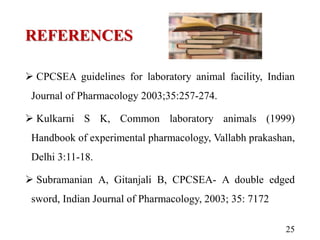 REFERENCES
 CPCSEA guidelines for laboratory animal facility, Indian
Journal of Pharmacology 2003;35:257-274.
 Kulkarni S K, Common laboratory animals (1999)
Handbook of experimental pharmacology, Vallabh prakashan,
Delhi 3:11-18.
 Subramanian A, Gitanjali B, CPCSEA- A double edged
sword, Indian Journal of Pharmacology, 2003; 35: 7172
25
 