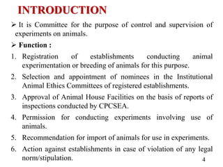 INTRODUCTION
 It is Committee for the purpose of control and supervision of
experiments on animals.
 Function :
1. Registration of establishments conducting animal
experimentation or breeding of animals for this purpose.
2. Selection and appointment of nominees in the Institutional
Animal Ethics Committees of registered establishments.
3. Approval of Animal House Facilities on the basis of reports of
inspections conducted by CPCSEA.
4. Permission for conducting experiments involving use of
animals.
5. Recommendation for import of animals for use in experiments.
6. Action against establishments in case of violation of any legal
norm/stipulation. 4
 