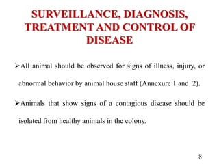 SURVEILLANCE, DIAGNOSIS,
TREATMENT AND CONTROL OF
DISEASE
All animal should be observed for signs of illness, injury, or
abnormal behavior by animal house staff (Annexure 1 and 2).
Animals that show signs of a contagious disease should be
isolated from healthy animals in the colony.
8
 