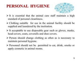 PERSONAL HYGIENE
 It is essential that the animal care staff maintain a high
standard of personal cleanliness.
 Clothing suitable for use in the animal facility should be
supplied and laundered by the institution.
 It acceptable to use disposable gear such as gloves, masks,
head covers, coats, coveralls and shoe covers.
 Person should change clothing as often as is necessary to
maintain personal hygiene.
 Personnel should not be permitted to eat, drink, smoke or
apply cosmetic in animal rooms.
9
 