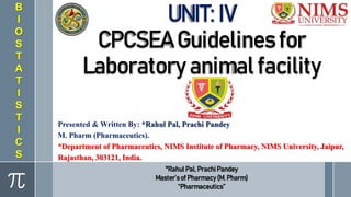 UNIT: IV
CPCSEA Guidelines for
Laboratory animal facility
Presented & Written By: *Rahul Pal, Prachi Pandey
M. Pharm (Pharmaceutics).
*Department of Pharmaceutics, NIMS Institute of Pharmacy, NIMS University, Jaipur,
Rajasthan, 303121, India.
B
I
O
S
T
A
T
I
S
T
I
C
S
*RahulPal, Prachi Pandey
Master’sof Pharmacy(M. Pharm)
“Pharmaceutics”
 