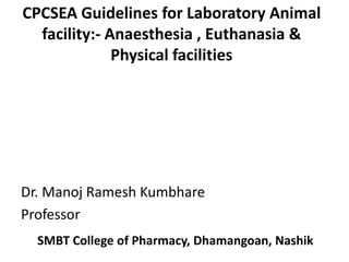 CPCSEA Guidelines for Laboratory Animal
facility:- Anaesthesia , Euthanasia &
Physical facilities
SMBT College of Pharmacy, Dhamangoan, Nashik
Dr. Manoj Ramesh Kumbhare
Professor
 