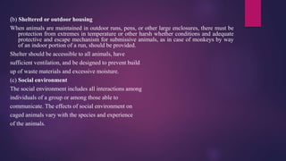 (b) Sheltered or outdoor housing
When animals are maintained in outdoor runs, pens, or other large enclosures, there must be
protection from extremes in temperature or other harsh whether conditions and adequate
protective and escape mechanism for submissive animals, as in case of monkeys by way
of an indoor portion of a run, should be provided.
Shelter should be accessible to all animals, have
sufficient ventilation, and be designed to prevent build
up of waste materials and excessive moisture.
(c) Social environment
The social environment includes all interactions among
individuals of a group or among those able to
communicate. The effects of social environment on
caged animals vary with the species and experience
of the animals.
 