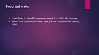 Food and water
 Food should be palatable, non-contaminated, and nutritionally adequate
 Should have continuous access to fresh, potable uncontaminated drinking
water
 