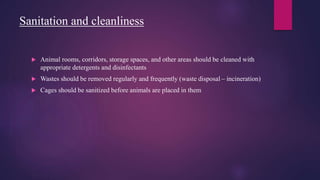 Sanitation and cleanliness
 Animal rooms, corridors, storage spaces, and other areas should be cleaned with
appropriate detergents and disinfectants
 Wastes should be removed regularly and frequently (waste disposal – incineration)
 Cages should be sanitized before animals are placed in them
 
