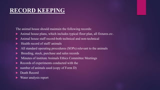 RECORD KEEPING
The animal house should maintain the following records:
 Animal house plans, which includes typical floor plan, all fixtures etc.
 Animal house staff record-both technical and non-technical
 Health record of staff/ animals
 All standard operating procedures (SOPs) relevant to the animals
 Breeding, stock, purchase and sales records
 Minutes of institute Animals Ethics Committee Meetings
 Records of experiments conducted with the
 number of animals used (copy of Form D)
 Death Record
 Water analysis report
 