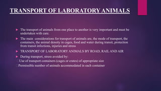 TRANSPORT OF LABORATORY ANIMALS
 The transport of animals from one place to another is very important and must be
undertaken with care.
 The main considerations for transport of animals are, the mode of transport, the
containers, the animal density in cages, food and water during transit, protection
from transit infections, injuries and stress
 TRANSPORT OF LABORATORY ANIMALS BY ROAD, RAIL AND AIR
 During transport, stress avoided by:
Use of transport containers (cages or crates) of appropriate size
Permissible number of animals accommodated in each container
 