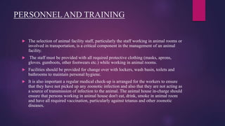 PERSONNEL AND TRAINING
 The selection of animal facility staff, particularly the staff working in animal rooms or
involved in transportation, is a critical component in the management of an animal
facility.
 The staff must be provided with all required protective clothing (masks, aprons,
gloves. gumboots, other footwears etc.) while working in animal rooms.
 Facilities should be provided for change over with lockers, wash basin, toilets and
bathrooms to maintain personal hygiene.
 It is also important a regular medical check-up is arranged for the workers to ensure
that they have not picked up any zoonotic infection and also that they are not acting as
a source of transmission of infection to the animal. The animal house in-charge should
ensure that persons working in animal house don't eat, drink, smoke in animal room
and have all required vaccination, particularly against tetanus and other zoonotic
diseases.
 