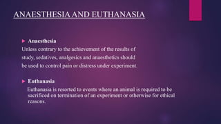ANAESTHESIAAND EUTHANASIA
 Anaesthesia
Unless contrary to the achievement of the results of
study, sedatives, analgesics and anaesthetics should
be used to control pain or distress under experiment.
 Euthanasia
Euthanasia is resorted to events where an animal is required to be
sacrificed on termination of an experiment or otherwise for ethical
reasons.
 