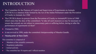 This committee is composed of
 Members of the scientific community
 Regulatory authorities
 Animal activists.
 The committee has 10 experts and 3 official members
INTRODUCTION
 The Committee for the Purpose of Control and Supervision of Experiments on Animals
(CPCSEA) is a statutory body formed by the Act of the Indian Parliament under the Prevention
of Cruelty to Animals Act 1960
 The CPCSEA draws its powers from the Prevention of Cruelty to Animals(PCA)Act of 1960
which states that the duty of the committeeis "to take all such measures as may be necessary to
ensure that animals are not subject to unnecessary pain or suffering before, during or after the
performance of experiments on them"
 Formed in 1964.
 it was revived in 1998, under the committed chairpersonship of Maneka Gandhi.
 Headquarter at New Delhi
 