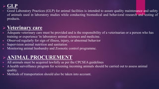  GLP
• Good Laboratory Practices (GLP) for animal facilities is intended to assure quality maintenance and safety
of animals used in laboratory studies while conducting biomedical and behavioral research and testing of
products.
 Veterinary care
 Adequate veterinary care must be provided and is the responsibility of a veterinarian or a person who has
training or experience 'in laboratory animal sciences and medicine.
 Observed regularly for sign of illness, injury, or abnormal behavior
 Supervision animal nutrition and sanitation
 Monitoring animal husbandry and Zoonotic control programme.
 ANIMAL PROCUREMENT
 All animals must be acquired lawfully as per the CPCSEA guidelines
 A health surveillance program for screening incoming animals should be carried out to assess animal
quality.
 Methods of transportation should also be taken into account.
 