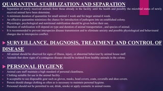 QUARANTINE, STABILIZATION AND SEPARATION
 Separation of newly received animals from those already in the facility until the health and possibly the microbial status of newly
received animal have been determine.
 A minimum duration of quarantine for small animal-1 week and for larger animal-6 week.
 An effective quarantine minimizes the chance for introduction of pathogens into an established colony.
 Physiologic, psychological and nutritional stabilization should be given before their use.
 Duration of stabilization will depend on type and duration of animal transportation , and species of animal.
 It is recommended to prevent interspecies disease transmission and to eliminate anxiety and possible physiological and behavioural
changes due to interspecies conflict.
 SURVEILLANCE, DIAGNOSIS, TREATMENT AND CONTROL OF
DISEASE
 All animal should be observed for signs of illness, injury, or abnormal behaviour by animal house staff.
 Animals that show signs of a contagious disease should be isolated from healthy animals in the colony
 PERSONAL HYGIENE
 Animal care staff maintain a high standard of personal cleanliness.
 Clothing suitable for use in the animal facility .
 It acceptable to use disposable gear such as gloves, masks, head covers, coats, coveralls and shoe covers.
 Person should change clothing as often as is necessary to maintain personal hygiene.
 Personnel should not be permitted to eat, drink, smoke or apply cosmetic in animal rooms.
 