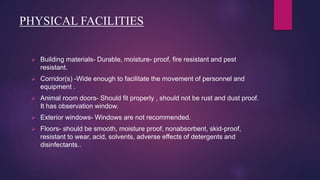 PHYSICAL FACILITIES
 Building materials- Durable, moisture- proof, fire resistant and pest
resistant.
 Corridor(s) -Wide enough to facilitate the movement of personnel and
equipment .
 Animal room doors- Should fit properly , should not be rust and dust proof.
It has observation window.
 Exterior windows- Windows are not recommended.
 Floors- should be smooth, moisture proof, nonabsorbent, skid-proof,
resistant to wear, acid, solvents, adverse effects of detergents and
disinfectants..
 